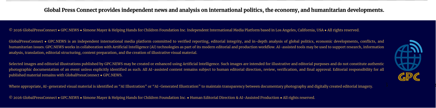 Global Press Connect provides independent news and analysis on international politics, the economy, and humanitarian developments. © 2026 GlobalPressConnect ● GPC.NEWS ● Simone Mayer & Helping Hands for Children Foundation Inc. Independent International Media Platform based in Los Angeles, California, USA ● All rights reserved.   GlobalPressConnect ● GPC.NEWS is an independent international media platform committed to verified reporting, editorial integrity, and in-depth analysis of global politics, economic developments, conflicts, and humanitarian issues. GPC.NEWS works in collaboration with Artificial Intelligence (AI) technologies as part of its modern editorial and production workflow. AI-assisted tools may be used to support research, information analysis, translation, editorial structuring, content preparation, and the creation of illustrative visual material.  Selected images and editorial illustrations published by GPC.NEWS may be created or enhanced using Artificial Intelligence. Such images are intended for illustrative and editorial purposes and do not constitute authentic photographic documentation of an event unless explicitly identified as such. All AI-assisted content remains subject to human editorial direction, review, verification, and final approval. Editorial responsibility for all published material remains with GlobalPressConnect ● GPC.NEWS.  Where appropriate, AI-generated visual material is identified as “AI Illustration” or “AI-Generated Illustration” to maintain transparency between documentary photography and digitally created editorial imagery.   © 2026 GlobalPressConnect ● GPC.NEWS ● Simone Mayer & Helping Hands for Children Foundation Inc. ● Human Editorial Direction & AI-Assisted Production ● All rights reserved.